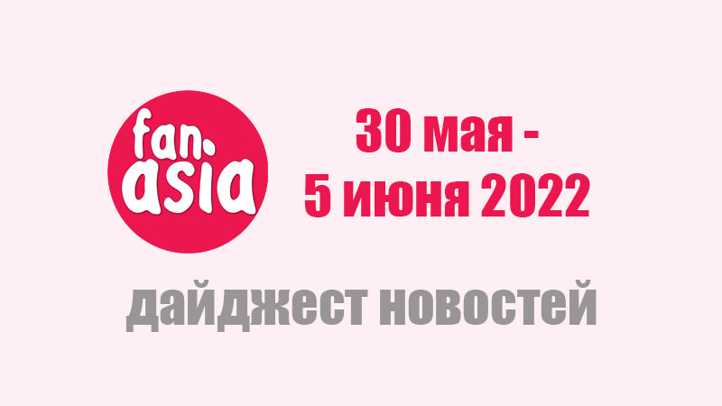 FanAsia - Дайджест новостей за 30 мая - 5 июня 2022 г. FanAsia - Дайджест новостей за 30 мая - 5 июня 2022 г.